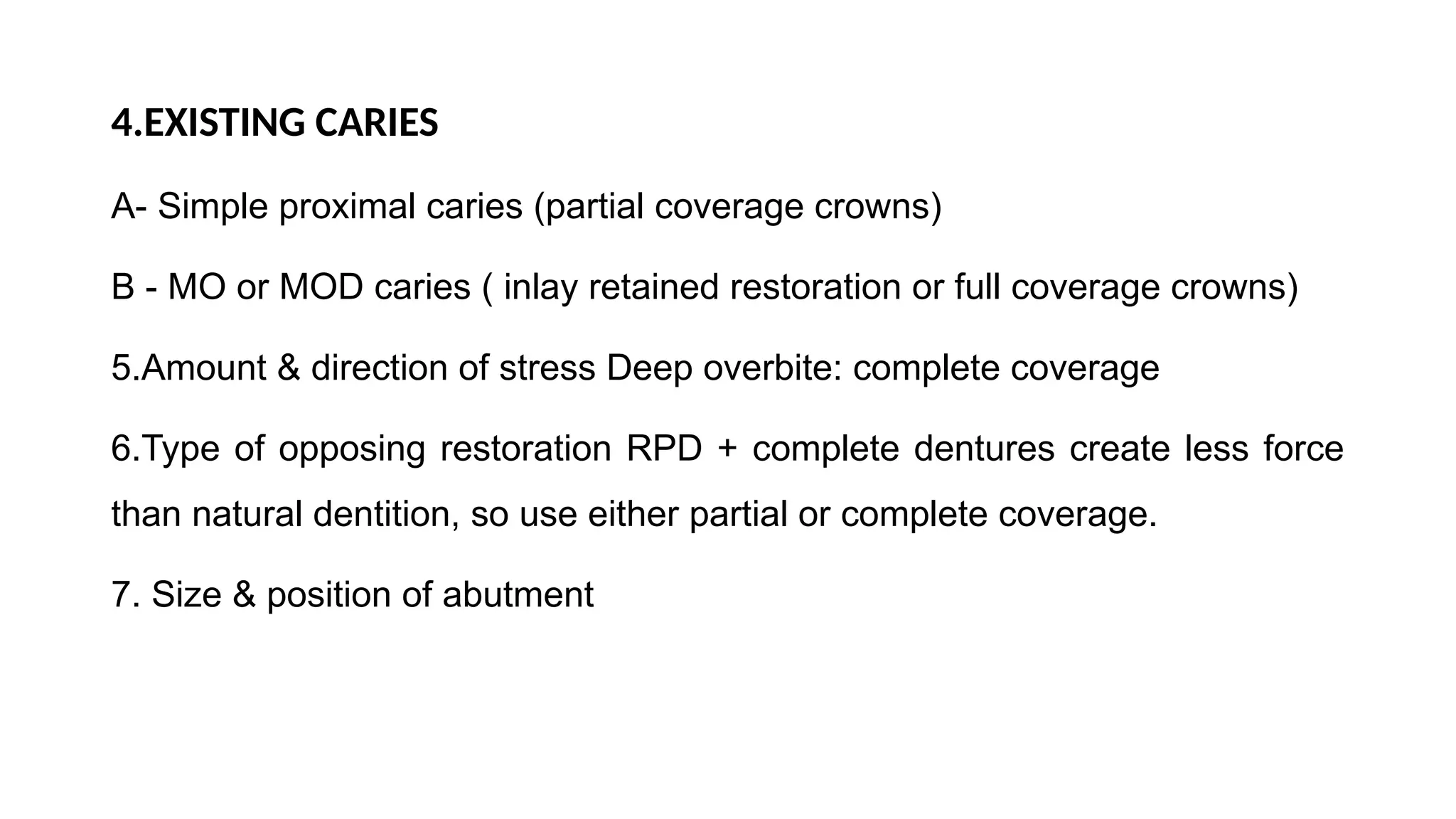 4.EXISTING CARIES
A- Simple proximal caries (partial coverage crowns)
B - MO or MOD caries ( inlay retained restoration or full coverage crowns)
5.Amount & direction of stress Deep overbite: complete coverage
6.Type of opposing restoration RPD + complete dentures create less force
than natural dentition, so use either partial or complete coverage.
7. Size & position of abutment
 