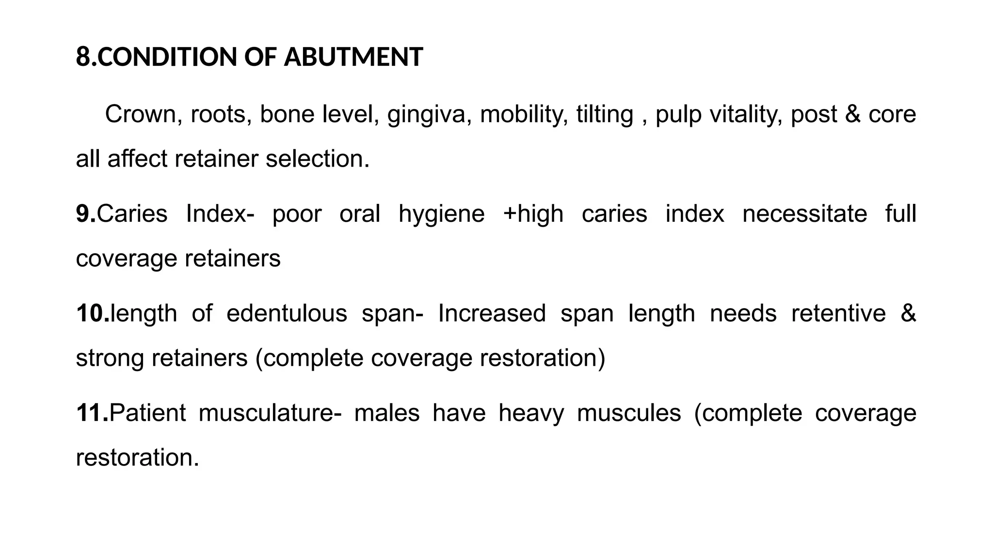 8.CONDITION OF ABUTMENT
Crown, roots, bone level, gingiva, mobility, tilting , pulp vitality, post & core
all affect retainer selection.
9.Caries Index- poor oral hygiene +high caries index necessitate full
coverage retainers
10.length of edentulous span- Increased span length needs retentive &
strong retainers (complete coverage restoration)
11.Patient musculature- males have heavy muscules (complete coverage
restoration.
 