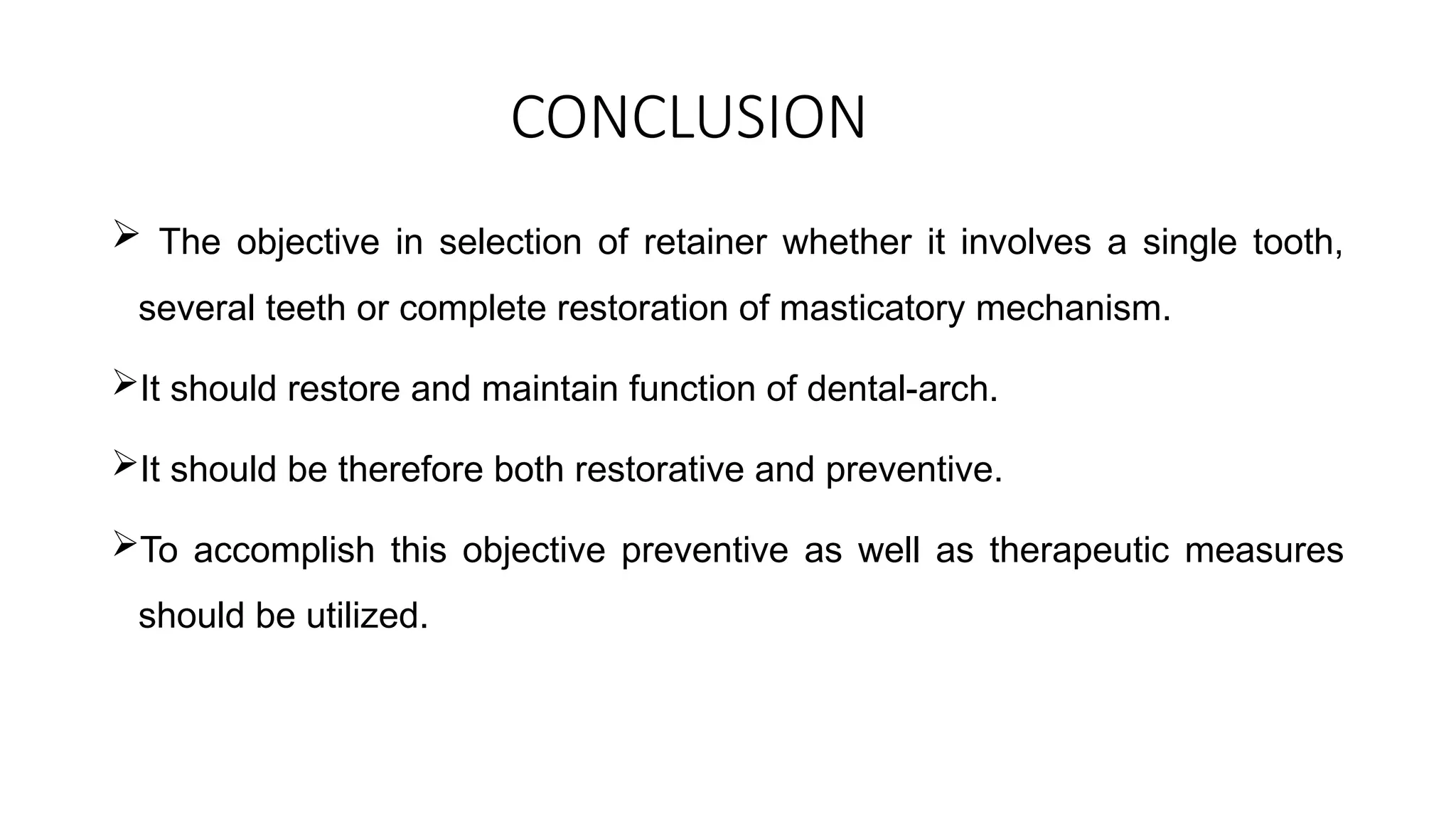 CONCLUSION
 The objective in selection of retainer whether it involves a single tooth,
several teeth or complete restoration of masticatory mechanism.
It should restore and maintain function of dental-arch.
It should be therefore both restorative and preventive.
To accomplish this objective preventive as well as therapeutic measures
should be utilized.
 