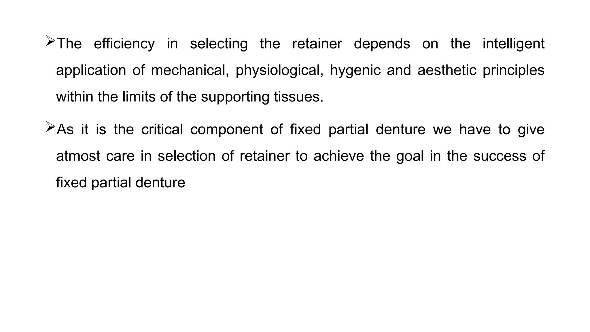 The efficiency in selecting the retainer depends on the intelligent
application of mechanical, physiological, hygenic and aesthetic principles
within the limits of the supporting tissues.
As it is the critical component of fixed partial denture we have to give
atmost care in selection of retainer to achieve the goal in the success of
fixed partial denture
 