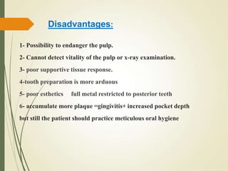 1- Possibility to endanger the pulp.
2- Cannot detect vitality of the pulp or x-ray examination.
3- poor supportive tissue response.
4-tooth preparation is more arduous
5- poor esthetics full metal restricted to posterior teeth
6- accumulate more plaque =gingivitis+ increased pocket depth
but still the patient should practice meticulous oral hygiene
Disadvantages:
 