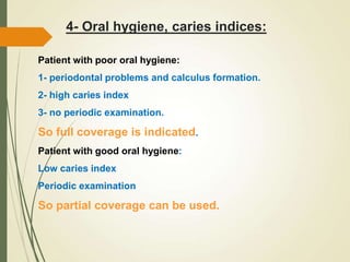 4- Oral hygiene, caries indices:
Patient with poor oral hygiene:
1- periodontal problems and calculus formation.
2- high caries index
3- no periodic examination.
So full coverage is indicated.
Patient with good oral hygiene:
Low caries index
Periodic examination
So partial coverage can be used.
 