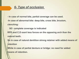 6- Type of occlusion
- In case of normal bite, partial coverage can be used.
-In case of abnormal bite: deep bite, cross bite, bruxism,
clenching:
SO complete coverage is indicated
RPD and C.D exert less forces on the opposing arch than the
natural teeth.
So in case of natural dentition strong retainer with added means of
retention
While in case of partial denture or bridge: no need for added
means of retention.
 