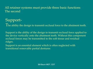 All retainer systems must provide three basic functions
The second
Support-
The ability the design to transmit occlusal force to the abutment teeth.
Support is the ability of the design to transmit occlusal force applied to
the device vertically onto the abutment teeth. Without this component
occlusal forces may be transmitted to the soft tissue and residual
ridges.
Support is an essential element which is often neglected with
transitional removable partial dentures
Bill Baum MDT, CDT
 
