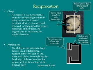Reciprocation
• Clasp-
– Function of a clasp system that
protects a supporting tooth from
being torqued each time a
prosthetic device is inserted and
removed. Accomplished by proper
placement of the buccal and
lingual arms in relation to the
height of contour.
• Attachment-
– The ability of the system to beep
the rest in a predetermined
position in the rest seat on the
horizontal plane. Accomplished by
the design of the occlusal outline
form as well as the contour of the
gingival floor.
Passing more than
180 degrees of
tooth
Cannot move
away from
tooth
horizontally
Cannot move out
of rest seat
horizontally
Outline form
or gingival
floor provide
reciprocation
Bill Baum MDT, CDT
 