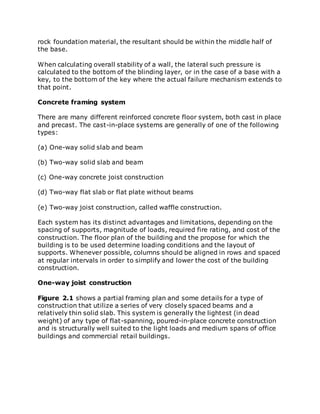 rock foundation material, the resultant should be within the middle half of
the base.
When calculating overall stability of a wall, the lateral such pressure is
calculated to the bottom of the blinding layer, or in the case of a base with a
key, to the bottom of the key where the actual failure mechanism extends to
that point.
Concrete framing system
There are many different reinforced concrete floor system, both cast in place
and precast. The cast-in-place systems are generally of one of the following
types:
(a) One-way solid slab and beam
(b) Two-way solid slab and beam
(c) One-way concrete joist construction
(d) Two-way flat slab or flat plate without beams
(e) Two-way joist construction, called waffle construction.
Each system has its distinct advantages and limitations, depending on the
spacing of supports, magnitude of loads, required fire rating, and cost of the
construction. The floor plan of the building and the propose for which the
building is to be used determine loading conditions and the layout of
supports. Whenever possible, columns should be aligned in rows and spaced
at regular intervals in order to simplify and lower the cost of the building
construction.
One-way joist construction
Figure 2.1 shows a partial framing plan and some details for a type of
construction that utilize a series of very closely spaced beams and a
relatively thin solid slab. This system is generally the lightest (in dead
weight) of any type of flat-spanning, poured-in-place concrete construction
and is structurally well suited to the light loads and medium spans of office
buildings and commercial retail buildings.
 