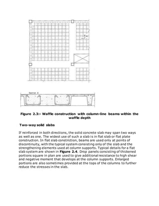 Figure 2.3:- Waffle construction with column-line beams within the
waffle depth
Two-way solid slabs
If reinforced in both directions, the solid concrete slab may span two ways
as well as one. The widest use of such a slab is in flat slab or flat plate
construction. In flat slab constriction, beams are used only at points of
discontinuity, with the typical system consisting only of the slab and the
strengthening elements used at column supports. Typical details for a flat
slab system are shown in Figure 2.4. Drop panels consisting of thickened
portions square in plan are used to give additional resistance to high shear
and negative moment that develops at the column supports. Enlarged
portions are also sometimes provided at the tops of the columns to further
reduce the stresses in the slab.
 