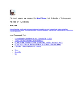This blog is authored and maintained by Gopal Mishra. He is the founder of The Constructor.
WE ARE ON FACEBOOK
POPULAR
Concrete Technology HowToGuide GeotechnicalEngineering Structural GE LabTests Structural Design Material TestingGuide
Construction Buildings Building Materials Soil Foundation ConstructionManagement Structure Design Structural Analysis Water Resources
Earthquake Engineering
Most Commented Posts
 COMPRESSIVE STRENGTH OF CONCRETE CUBES
 TYPES OF FORMWORK (SHUTTERING)
 QUANTITIES OF MATERIALS PER CUBIC METRE OF CONCRETE
 QUANTITY & RATE ANALYSIS FOR REINFORCED CONCRETE
 Combined Footing Design with Example
 Home
 About Us
 Co
 