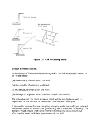 Figure 2:- Tall Retaining Walls
Design Considerations.
In the design of free-standing retaining walls, the following aspects need to
be investigated:
(a) the stability of soil around the wall;
(b) the stability of retaining wall itself;
(c) the structural strength of the wall;
(d) damage to adjacent structures due to wall construction.
The magnitude of the earth pressure which will be exerted on a wall is
dependent on the amount of movement that the wall undergoes.
It is usual to assume for free-standing retaining walls that sufficient outward
movement occurs to allow active (minimum) earth pressures to develop. The
designer must ensure that sufficient movement can take place without
affecting the serviceability or appearance of the wall.
 
