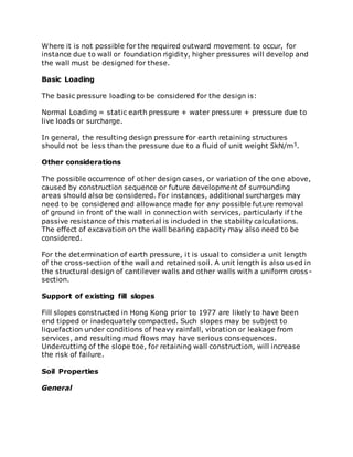 Where it is not possible for the required outward movement to occur, for
instance due to wall or foundation rigidity, higher pressures will develop and
the wall must be designed for these.
Basic Loading
The basic pressure loading to be considered for the design is:
Normal Loading = static earth pressure + water pressure + pressure due to
live loads or surcharge.
In general, the resulting design pressure for earth retaining structures
should not be less than the pressure due to a fluid of unit weight 5kN/m3.
Other considerations
The possible occurrence of other design cases, or variation of the one above,
caused by construction sequence or future development of surrounding
areas should also be considered. For instances, additional surcharges may
need to be considered and allowance made for any possible future removal
of ground in front of the wall in connection with services, particularly if the
passive resistance of this material is included in the stability calculations.
The effect of excavation on the wall bearing capacity may also need to be
considered.
For the determination of earth pressure, it is usual to consider a unit length
of the cross-section of the wall and retained soil. A unit length is also used in
the structural design of cantilever walls and other walls with a uniform cross-
section.
Support of existing fill slopes
Fill slopes constructed in Hong Kong prior to 1977 are likely to have been
end tipped or inadequately compacted. Such slopes may be subject to
liquefaction under conditions of heavy rainfall, vibration or leakage from
services, and resulting mud flows may have serious consequences.
Undercutting of the slope toe, for retaining wall construction, will increase
the risk of failure.
Soil Properties
General
 
