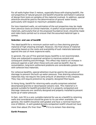 For all walls higher than 5 meters, especially those with sloping backfill, the
soil properties of natural ground and backfill should be estimated in advance
of design from tests on samples of the material involved. In addition, special
attention should be paid to the determination of ground water levels,
particularly with respect to maximum probable values.
For less important walls, an estimation of the soil properties may be made
from previous tests on similar materials. A careful visual examination of the
materials, particularly that at the proposed foundation level, should be made
and index tests carried out to ensure that the assumed material type is
correct.
Selection and use of backfill
The ideal backfill for a minimum section wall is a free draining granular
material of high shearing strength. However, the final choice of material
should be based on the costs and availability of such materials balanced
against the cost of more expensive walls.
In general, the use of fine-grained clayey backfills is not recommended.
Clays are subjected to seasonal variation in moisture content and
consequent swelling and shrinkage. This effect may lead to an increase in
pressure against a wall when these soils are used as backfill. Due to
consolidation, long term settlement problems are considerably greater than
with cohesion less materials.
For cohesive backfills, special attention must be paid to the provision of
drainage to prevent the built-up water pressure. Free draining cohesionless
materials may not require the same amount of attention in this respect.
They may still require protection by properly designed filter layers.
In Hong Kong, backfill for retaining walls usually comprises selected
decomposed grainite or decomposed volcanic rock. This material is in
general suitable for backfill provided that it is properly compacted and
drainage measures are carefully designed and properly installed to prevent
build-up of water pressure.
In fact, rock fill is a very suitable material for use as a backfill to retaining
walls and consideration should be given to its use when available. In
general, the rockfill should be well graded and have a nominal maximum
size of 200mm. A well-graded densely compacted rockfill should not have
more than about 2% finer than if it is to remain free-draining.
Earth Pressure
 