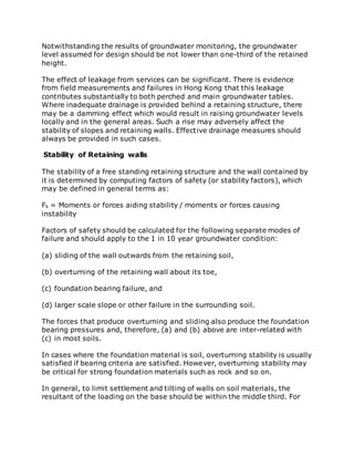Notwithstanding the results of groundwater monitoring, the groundwater
level assumed for design should be not lower than one-third of the retained
height.
The effect of leakage from services can be significant. There is evidence
from field measurements and failures in Hong Kong that this leakage
contributes substantially to both perched and main groundwater tables.
Where inadequate drainage is provided behind a retaining structure, there
may be a damming effect which would result in raising groundwater levels
locally and in the general areas. Such a rise may adversely affect the
stability of slopes and retaining walls. Effective drainage measures should
always be provided in such cases.
Stability of Retaining walls
The stability of a free standing retaining structure and the wall contained by
it is determined by computing factors of safety (or stability factors), which
may be defined in general terms as:
Fs = Moments or forces aiding stability / moments or forces causing
instability
Factors of safety should be calculated for the following separate modes of
failure and should apply to the 1 in 10 year groundwater condition:
(a) sliding of the wall outwards from the retaining soil,
(b) overturning of the retaining wall about its toe,
(c) foundation bearing failure, and
(d) larger scale slope or other failure in the surrounding soil.
The forces that produce overturning and sliding also produce the foundation
bearing pressures and, therefore, (a) and (b) above are inter-related with
(c) in most soils.
In cases where the foundation material is soil, overturning stability is usually
satisfied if bearing criteria are satisfied. However, overturning stability may
be critical for strong foundation materials such as rock and so on.
In general, to limit settlement and tilting of walls on soil materials, the
resultant of the loading on the base should be within the middle third. For
 