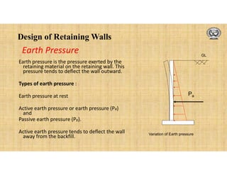 Design of Retaining Walls
Earth pressure is the pressure exerted by the
retaining material on the retaining wall. This
pressure tends to deflect the wall outward.
Types of earth pressure :
Earth pressure at rest
Active earth pressure or earth pressure (Pa)
and
Passive earth pressure (Pp).
Active earth pressure tends to deflect the wall
away from the backfill.
Earth Pressure
Pa
GL
Variation of Earth pressure
 