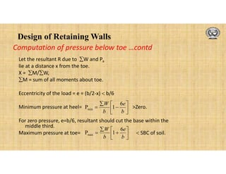 Design of Retaining Walls
Let the resultant R due to W and Pa
lie at a distance x from the toe.
X = M/W,
M = sum of all moments about toe.
Eccentricity of the load = e = (b/2-x)  b/6
Minimum pressure at heel= >Zero.
For zero pressure, e=b/6, resultant should cut the base within the
middle third.
Maximum pressure at toe=  SBC of soil.









b
e
b
W 6
1
Pmin









b
e
b
W 6
1
Pmax
Computation of pressure below toe …contd
 