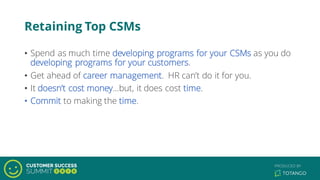 Retaining Top CSMs
• Spend as much time developing programs for your CSMs as you do
developing programs for your customers.
• Get ahead of career management. HR can’t do it for you.
• It doesn’t cost money…but, it does cost time.
• Commit to making the time.
 