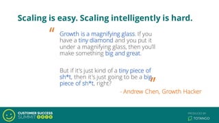Scaling is easy. Scaling intelligently is hard.
Growth is a magnifying glass. If you
have a tiny diamond and you put it
under a magnifying glass, then you’ll
make something big and great.
But if it’s just kind of a tiny piece of
sh*t, then it's just going to be a big
piece of sh*t, right?
“
”- Andrew Chen, Growth Hacker
 