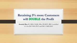 Retaining 5% more Customers
will DOUBLE the Profit
Ananda Rao. C, MBA-TQM, MSc, PGMLT, IRCA certified
LA for ISO 9001:2015 and ISO 13485:2003
 