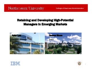 College of Business Administration
Retaining and Developing High-Potential
Managers in Emerging Markets
1
Peter Lynt Thomas Moore
General Manager Dean
Global Business Process Delivery College of Business Administration
IBM Northeastern University
Boston, MA
 