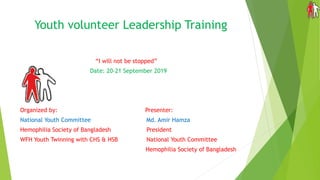 Youth volunteer Leadership Training
“I will not be stopped”
Date: 20-21 September 2019
Organized by: Presenter:
National Youth Committee Md. Amir Hamza
Hemophilia Society of Bangladesh President
WFH Youth Twinning with CHS & HSB National Youth Committee
Hemophilia Society of Bangladesh
 