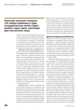 Инструменты продаж

Маркетинг и реклама

Крупный заказчик ожидает,
что любую проблему в ходе
сотрудничества можно будет
решить через одно, максимум
два контактных лица.
энергетической компанией в рамках ежегодной процедуры подбора поставщика
по переводам, мы отследили на одной
из электронных площадок. А общение
с внутренними заказчиками на нескольких уровнях принятия решений и опыт
переводов в области энергетики обеспечили нам долгосрочное сотрудничество.
Крупные отраслевые мероприятия —
всероссийские и международные выставки, конференции, семинары. Как правило,
шанс встретить целевого клиента куда
выше на масштабных мероприятиях,
чем на локальных. Как коммерческий
директор, вы отлично знаете и о важности подготовки к таким акциям, и о том,
что диалог при личной встрече располагает к первичному общению больше,
чем беседа по телефону. Поэтому я лишь
напомню: вы и ваши сотрудники должны
быть вооружены как целевыми маркетинговыми материалами, так и планом
встреч с интересующими вас игроками
рынка. В ходе общения выявите, у какой
компании какие планы и перспективы
и какие услуги (продукты) стоит в связи
с этим предлагать.
Проспектинг. Анализ потребительского рынка относится к наиболее эффективным инструментам поиска: в зоне
активных продаж он дает нам до 10–15 %
ежемесячного оборота. Проспектинг подразумевает ежедневный контроль активности участников рынка: развитие бизнеса,
сделки по слиянию и поглощению, новые
товары и услуги, выход на международные
рынки, внешнеэкономическая активность.

48
000_Book_8.indb 48

Профессиональный
журнал коммерсанта

Важно четко представлять именно перспективу рынка: это позволит сделать
персонифицированное предложение
с учетом актуальных потребностей потенциального клиента. При правильной
диагностике потребностей вы даже предвосхитите ожидания заказчика, что даст
весомое конкурентное преимущество
при установлении первичного контакта.

Диагностируем потребности
Прежде всего необходимо принять
во внимание специфику бизнеса вашего
партнера — отрасль, размер, структуру.
Изменение внутренних бизнес-процессов
с учетом этих особенностей позволило
нам запустить механизмы целевого взаимодействия с каждым клиентом, и за последние три-пять лет прирост оборота
по ключевым клиентам (в основном компании рейтинга «Эксперт-400») составил
от 15% до 60 %.
Помните: крупный заказчик, как правило, ожидает, что любую проблему в ходе
сотрудничества можно будет решить
через одно, максимум два контактных
лица — менеджера по работе с ключевыми
клиентами, руководителя или менеджера
проекта. Эти сотрудники должны быть
компетентны во всех вопросах проекта,
всегда быть на связи и решать самые нестандартные задачи буквально на ходу.
Пожалуй, основная потребность наиболее доходных контрагентов — получать
услуги в комплексе. Во-первых, система
«одно окно» экономит время и деньги (отлажена схема взаимодействия, бизнес-процессы понятны обеим сторонам, не надо
искать дополнительных исполнителей).
Во-вторых, клиент хорошо знаком с контактными лицами постоянного партнера
и доверяет ему, точно зная, за что платит
деньги и какого качества продукт (услугу)
получит. В-третьих, крупный постоянный
заказчик может рассчитывать на преференции или бонусы. Найти сопутствующие
www.kom-dir.ru

7/10/13 2:19 PM

 