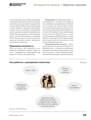 Инструменты продаж

услуги довольно просто. Мы в дополнение
к основному виду деятельности оказываем
клиентам услуги по верстке документов
и их доставке в любую точку земного шара,
а также время от времени выполняем
личные заказы ключевых сотрудников
своих крупных клиентов (перевод документов для кредита в иностранном
банке, для поездки ребенка за границу).
Это позволяет нам не только увеличить
доход, но и укрепить связи с заказчиком
и репутацию компании.

Повышаем лояльность
Итак, вы знаете, чего ожидают от вас
наиболее доходные клиенты. Ваша задача — удержать их, стимулировать обращаться только к вам (рисунок).

Маркетинг и реклама

Оперативность. Крупный клиент —
это компания, у которой, как правило,
есть дочерние предприятия или филиалы. А значит, вы должны быть готовы
к синхронизации работы в разных часовых поясах (например, Дальний Восток
и Санкт-Петербург). Если необходимо,
нужно быть на связи 24 часа в сутки
и организовать рабочий процесс таким
образом, чтобы приступить к выполнению
заказа сразу после его получения, в том
числе в праздничные дни.
Эмоциональный контакт. Залог
долгосрочного и  результативного сотрудничества — готовность оперативно
разрешать все вопросы, претензии и сложные ситуации, а также доверительные
отношения менеджера с представителем

Как работать с доходными клиентами

Рисунок
Контроль
сроков
и качества

Работа с CRM

Непрерывный
мониторинг
потребностей

Работа
над ошибками

Выявление самых
прибыльных векторов
сотрудничества: тендеры,
постоянные заказы, крупные
ежегодные заказы
Источник: «ЭГО Транслейтинг»

№8 (32) Август 2013

000_Book_8.indb 49

49
7/10/13 2:19 PM

 