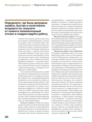 Инструменты продаж

Маркетинг и реклама

Определите, где была допущена
ошибка, быстро и качественно
исправьте ее, получите
от клиента положительный
отклик и скорректируйте работу.
клиента. Если между контактными лицами не будет взаимопонимания, клиента
не удержит даже отличный сервис. Поэтому очень важно учитывать личностные
особенности ваших сотрудников. Бывают
ситуации, когда менеджера приходится
менять на иного, с другим психотипом
и манерой общения. Один наш клиент
очень долго излагал свою проблему, затем
обстоятельно ставил задачу. А менеджер,
который вел его, был активным, быстроговорящим человеком — дослушать такого
собеседника до конца стоило ему гигантских усилий. В итоге клиента перевели
к другому менеджеру, с которым он стал
работать в одном ритме.
Есть несколько обязательных условий
достижения эмоционального контакта:
стремление решать нестандартные задачи
(не говорить «нет», не продумав варианты);
возможность жестко держать планку качества; грамотный подход к работе с претензиями и ошибками. В нашем бизнесе,
начиная сотрудничество, трудно сразу
выполнить перевод так, чтобы он устроил
клиента на 100 %: ведь мы еще не знаем
специфических требований. Но соблюдение перечисленных условий позволяет
достичь такого уровня взаимопонимания,
при котором партнеры начнут доверять
вам, как своим работникам.
В пользу клиента. Чтобы как можно
дольше получать от клиента максимальный
доход, следует помнить: за одним проектом
всегда идет другой, и если стремиться заработать все и сразу, то можно потерять
заказчика. Как мы уже упоминали, здесь

50
000_Book_8.indb 50

Профессиональный
журнал коммерсанта

лучший вариант — подстроиться под потребности клиента. У нашего крупного
заказчика, с которым велась работа по одной системе расчета стоимости перевода,
недавно изменились бизнес-процессы
(в части принятия решений), и мы в соответствии с ними меняем систему расчета,
делая ее более удобной для клиента.
Высокое качество сервиса. Стандарт
обслуживания высокого качества поможет
удержать не только компании, но и сотрудников. К примеру, один из менеджеров нашего партнера перешел на работу к одному
из лидеров рынка и предложил продолжить
сотрудничество уже от его лица.
Грамотная работа над ошибками.
От ошибок, порой фатальных, не застрахован никто. Как в этом случае удержать
клиента? Прежде всего определите, где
допущена ошибка, быстро и качественно
исправьте ее, получите от клиента положительный отклик и скорректируйте алгоритм работы. Можно составить памятку
для сотрудников, чтобы впредь исключить
подобную ситуацию, или задобрить клиента. Однажды во время переговоров наш
переводчик совершил дипломатическую
ошибку, поставив под угрозу продолжение
встречи. Мы могли не только потерять
очень важного заказчика, но и понести
серьезные убытки. Во время перерыва
мы принесли клиенту и его партнеру искренние извинения, взяли на себя полную
ответственность за происшедшее и заменили переводчика. Переговоры продолжились, по окончании мы разобрали
ситуацию с сотрудником, допустившим
оплошность, и представили заказчику
отчет. Помните: с клиентом надо быть
откровенным, честным, не стоит хитрить
и перекладывать ответственность. Конечно, в каких-то случаях ваша компания
понесет убытки, но одновременно вы
приобретете ценный опыт, выявив узкое место в бизнес-процессе или слабую
сторону сотрудника.
www.kom-dir.ru

7/10/13 2:19 PM

 