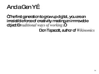 “ The first generation to grow up digital, you are an irresistible force of creativity meeting an immovable object –  traditional ways of working .”  Don Tapscott, author of  Wikinomics And a Gen Y… 