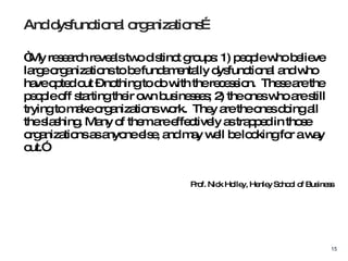 “ My research reveals two distinct groups: 1) people who believe large organizations to be fundamentally dysfunctional and who have opted out – nothing to do with the recession.  These are the people off starting their own businesses; 2) the ones who are still trying to make organizations work.  They are the ones doing all the slashing. Many of them are effectively as trapped in those organizations as anyone else, and may well be looking for a way out.”  Prof. Nick Holley, Henley School of Business And dysfunctional organizations… 
