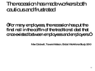 “ For many employees, the recession has put the final nail in the coffin of the traditional deal that  once existed between employees and employers.” Max Caldwell, Towers Watson, Global Workforce Study 2010 The recession has made workers both cautious and frustrated 