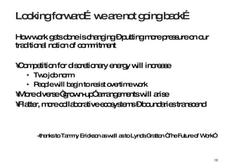 How work gets done is changing – putting more pressure on our traditional notion of commitment Competition for discretionary energy will increase Two job norm People will begin to resist overtime work More diverse “grown-up” arrangements will arise Flatter, more collaborative ecosystems – boundaries transcend -thanks to Tammy Erickson as well as to Lynda Gratton “The Future of Work” Looking forward…we are not going back… 