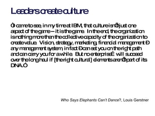 Leaders create culture “ I came to see, in my time at IBM, that culture isn’t just one aspect of the game -- it is the game.  In the end, the organization is nothing more than the collective capacity of the organization to create value.  Vision, strategy, marketing, financial management – any management system, in fact – can set you on the right path and can carry you for a while.  But no enterprise…will succeed over the long haul if [the right cultural] elements aren’t part of its DNA.” Who Says Elephants Can’t Dance ?, Louis Gerstner   