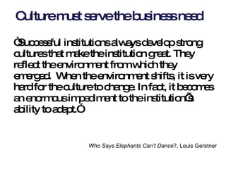 Culture must serve the business need “ Successful institutions always develop strong cultures that make the institution great. They reflect the environment from which they emerged.  When the environment shifts, it is very hard for the culture to change. In fact, it becomes an enormous impediment to the institution’s ability to adapt.”  Who Says Elephants Can’t Dance ?, Louis Gerstner   