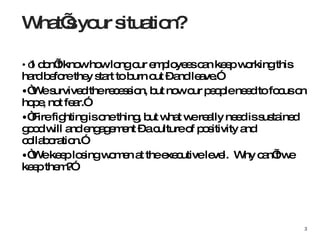 “ I don’t know how long our employees can keep working this hard before they start to burn out – and leave.” “ We survived the recession, but now our people need to focus on hope, not fear.”  “ Fire fighting is one thing, but what we really need is sustained good will and engagement – a culture of positivity and collaboration.” “ We keep losing women at the executive level.  Why can’t we keep them?” What’s your situation? 