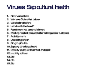 Viruses: Sap cultural health Not invented here We haven’t done that before We tried that before Is it ok with the brass? Face time v. real accomplishment Meeting needs of boss, not other colleagues (or customer) Activity mania Decision-aversion “ In group” rules Squeaky wheels get heard Inability to deal with conflict or dissent Inability to listen Etc Etc Etc  