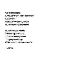 Go to the people: Live with them, learn from them Love them Start with what they know Build with what they have. But of the best leaders, When the job is done, The task accomplished. The people will say: “ We have done it ourselves.” --Lao Tsu 
