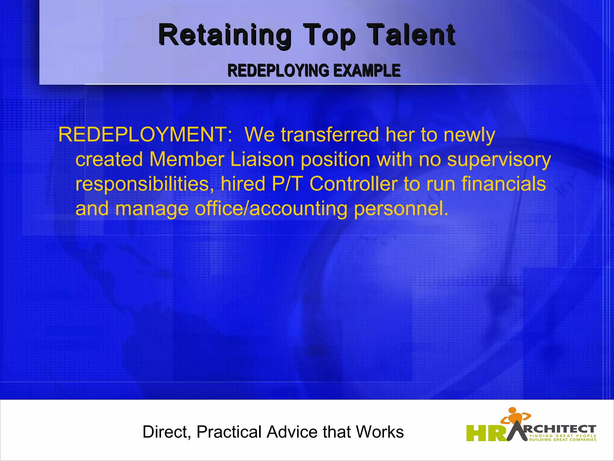 Retaining Top Talent
                     REDEPLOYING EXAMPLE


REDEPLOYMENT: We transferred her to newly
 created Member Liaison position with no supervisory
 responsibilities, hired P/T Controller to run financials
 and manage office/accounting personnel.




         Direct, Practical Advice that Works
             Direct, Practical Advice that Works
 