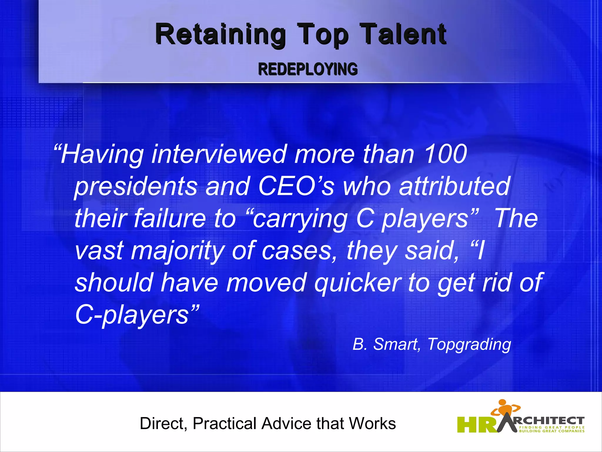 Retaining Top Talent
                        REDEPLOYING




“Having interviewed more than 100
  presidents and CEO’s who attributed
  their failure to “carrying C players” The
  vast majority of cases, they said, “I
  should have moved quicker to get rid of
  C-players”
                                      B. Smart, Topgrading



       Direct, Practical Advice that Works
           Direct, Practical Advice that Works
 