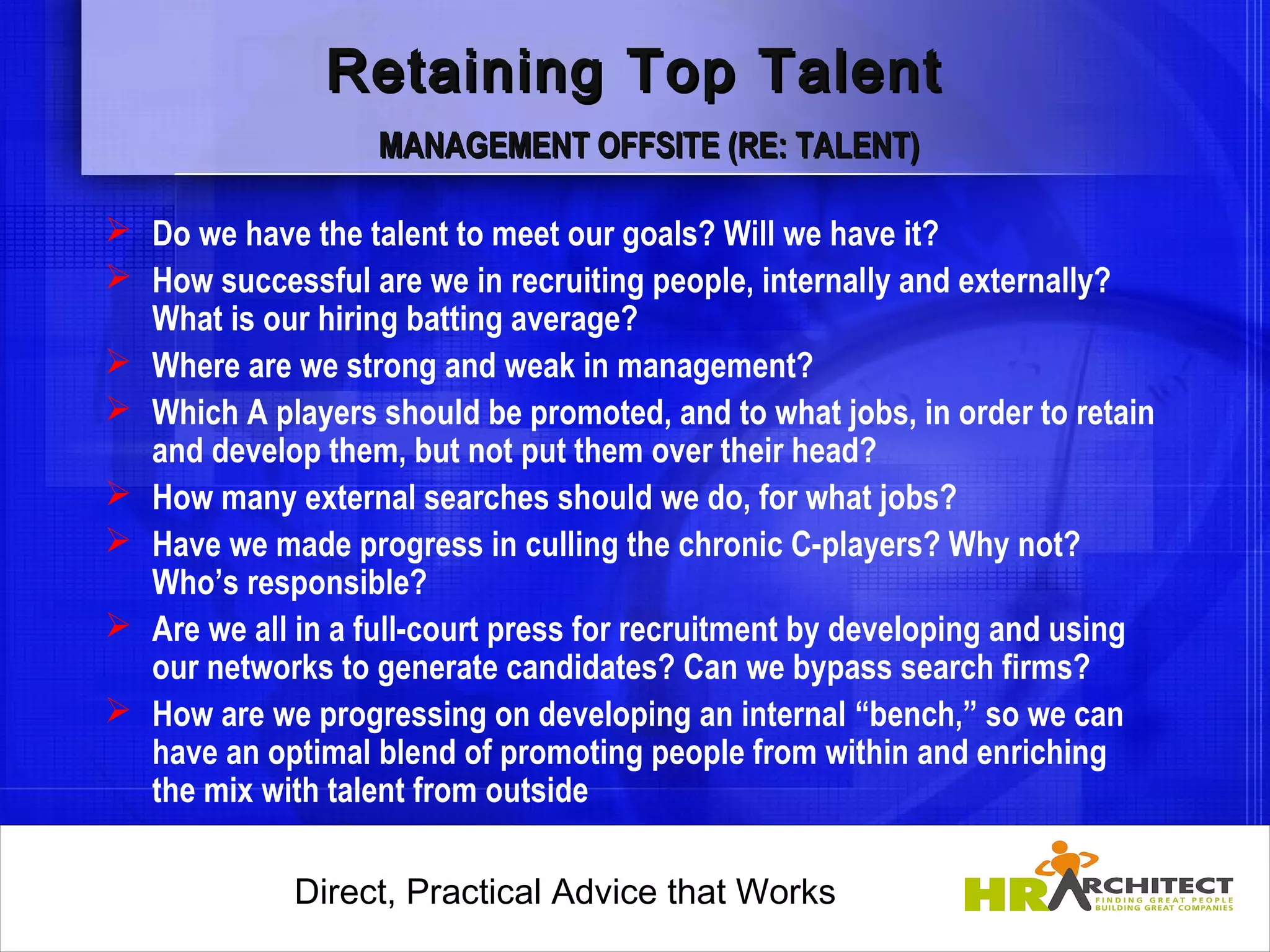 Retaining Top Talent
                   MANAGEMENT OFFSITE (RE: TALENT)

 Do we have the talent to meet our goals? Will we have it?
 How successful are we in recruiting people, internally and externally?
  What is our hiring batting average?
 Where are we strong and weak in management?
 Which A players should be promoted, and to what jobs, in order to retain
  and develop them, but not put them over their head?
 How many external searches should we do, for what jobs?
 Have we made progress in culling the chronic C-players? Why not?
  Who’s responsible?
 Are we all in a full-court press for recruitment by developing and using
  our networks to generate candidates? Can we bypass search firms?
 How are we progressing on developing an internal “bench,” so we can
  have an optimal blend of promoting people from within and enriching
  the mix with talent from outside

             Direct, Practical Advice that Works
                 Direct, Practical Advice that Works
 