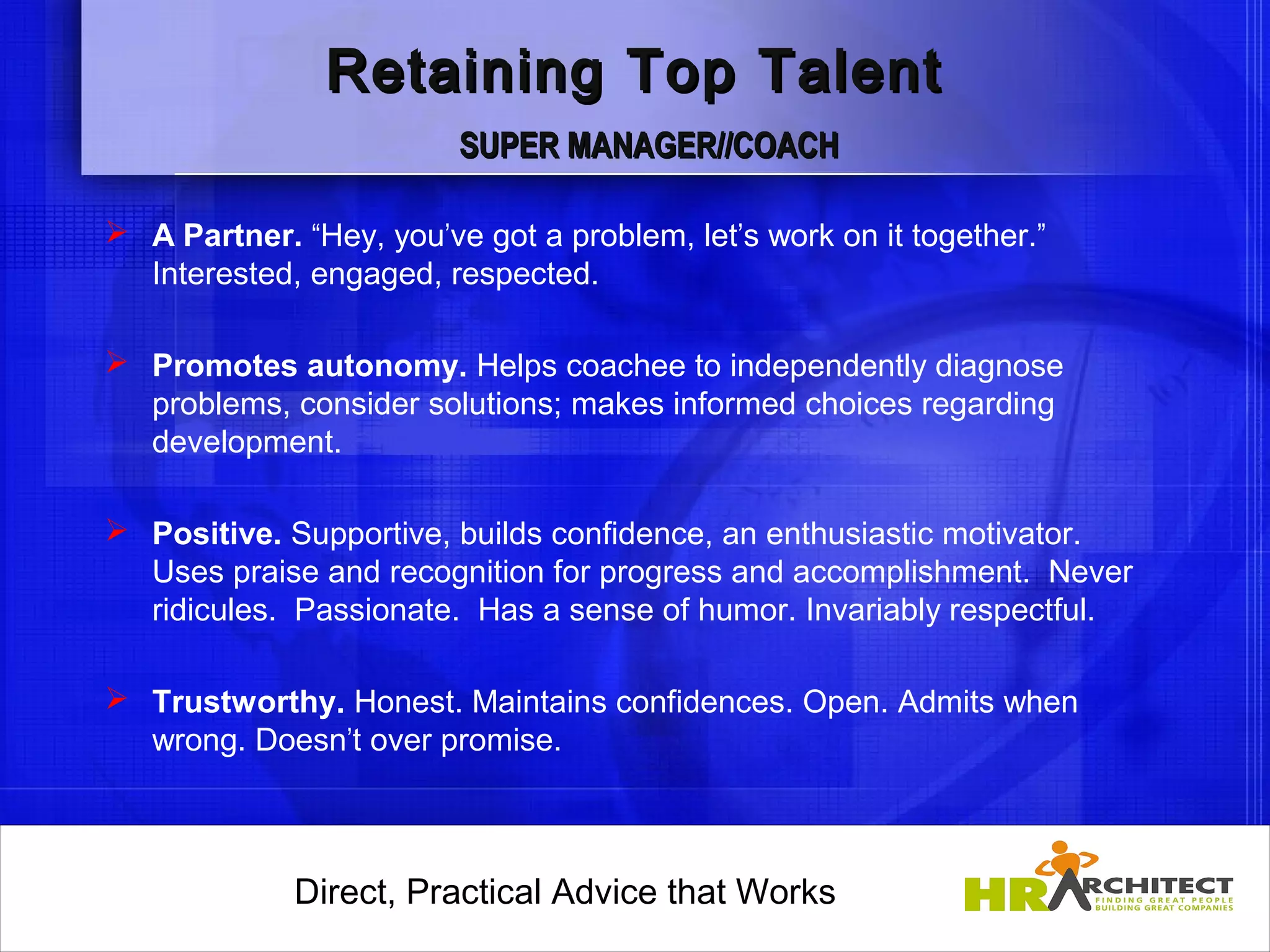 Retaining Top Talent
                         SUPER MANAGER//COACH

 A Partner. “Hey, you’ve got a problem, let’s work on it together.”
  Interested, engaged, respected.

 Promotes autonomy. Helps coachee to independently diagnose
  problems, consider solutions; makes informed choices regarding
  development.

 Positive. Supportive, builds confidence, an enthusiastic motivator.
  Uses praise and recognition for progress and accomplishment. Never
  ridicules. Passionate. Has a sense of humor. Invariably respectful.

 Trustworthy. Honest. Maintains confidences. Open. Admits when
  wrong. Doesn’t over promise.      



             Direct, Practical Advice that Works
                 Direct, Practical Advice that Works
 