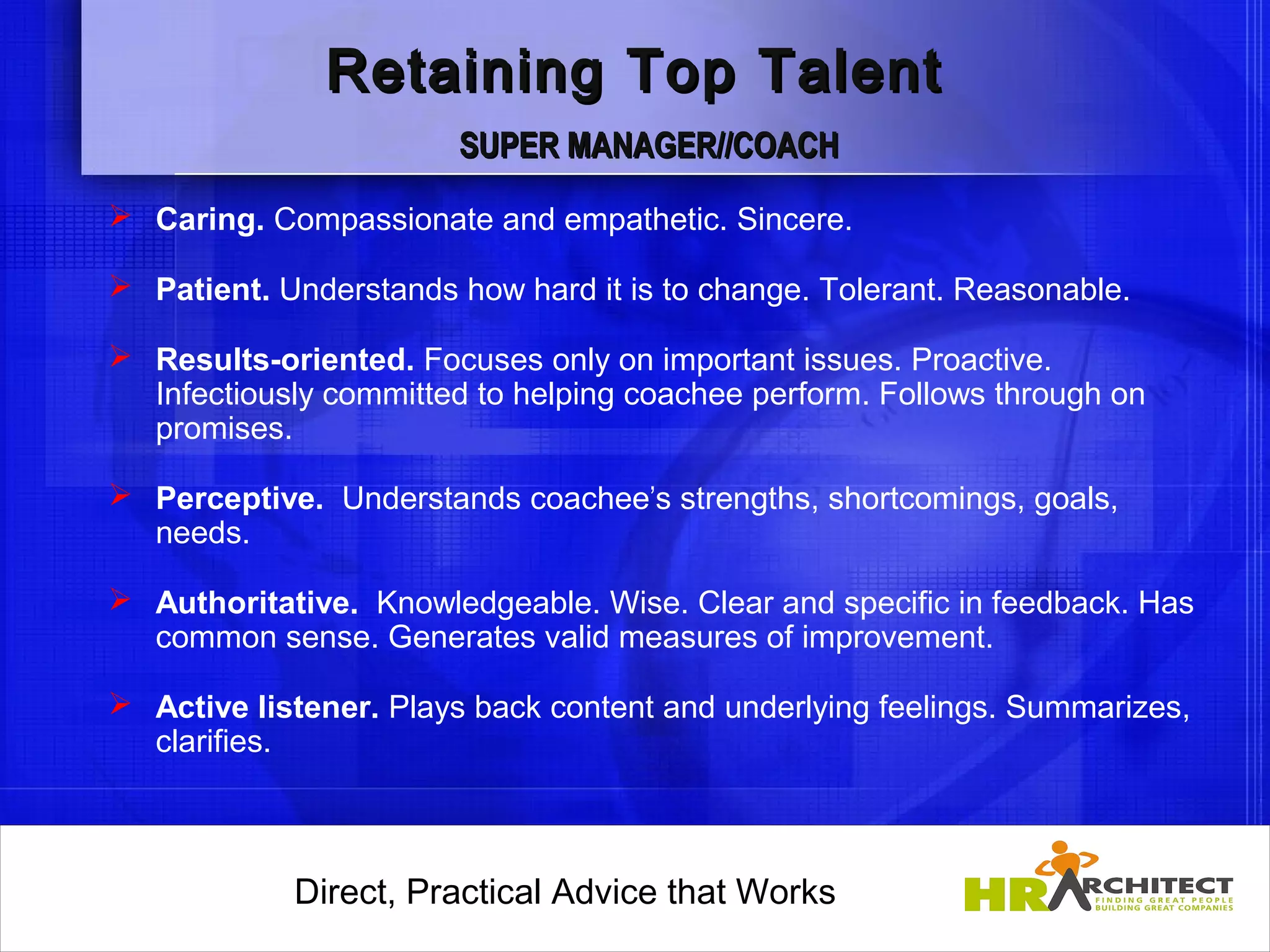 Retaining Top Talent
                        SUPER MANAGER//COACH
 Caring. Compassionate and empathetic. Sincere.

 Patient. Understands how hard it is to change. Tolerant. Reasonable.

 Results-oriented. Focuses only on important issues. Proactive.
  Infectiously committed to helping coachee perform. Follows through on
  promises.

 Perceptive. Understands coachee’s strengths, shortcomings, goals,
  needs.

 Authoritative. Knowledgeable. Wise. Clear and specific in feedback. Has
  common sense. Generates valid measures of improvement.

 Active listener. Plays back content and underlying feelings. Summarizes,
  clarifies.

                 

            Direct, Practical Advice that Works
                Direct, Practical Advice that Works
 