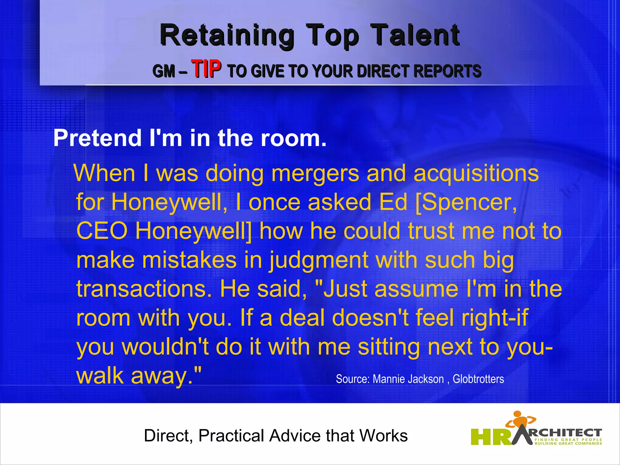 Retaining Top Talent
            GM – TIP TO GIVE TO YOUR DIRECT REPORTS



Pretend I'm in the room.
 When I was doing mergers and acquisitions
  for Honeywell, I once asked Ed [Spencer,
  CEO Honeywell] how he could trust me not to
  make mistakes in judgment with such big
  transactions. He said, "Just assume I'm in the
  room with you. If a deal doesn't feel right-if
  you wouldn't do it with me sitting next to you-
  walk away."              Source: Mannie Jackson , Globtrotters



           Direct, Practical Advice that Works
               Direct, Practical Advice that Works
 