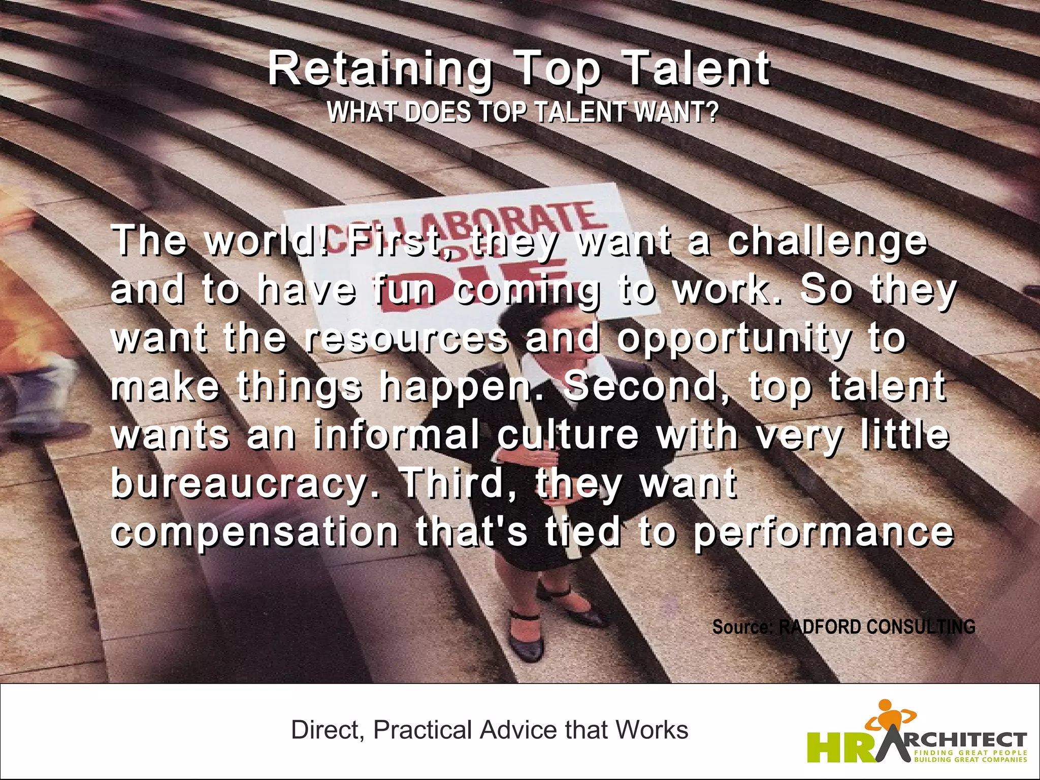 Retaining Top Talent
               WHAT DOES TOP TALENT WANT?



    The world! First, they want a challenge
    and to have fun coming to work. So they
    want the resources and opportunity to
    make things happen. Second, top talent
    wants an informal culture with very little
    bureaucracy. Third, they want
    compensation that's tied to performance
 
                                                  Source: RADFORD CONSULTING




            Direct, Practical Advice that Works
 
