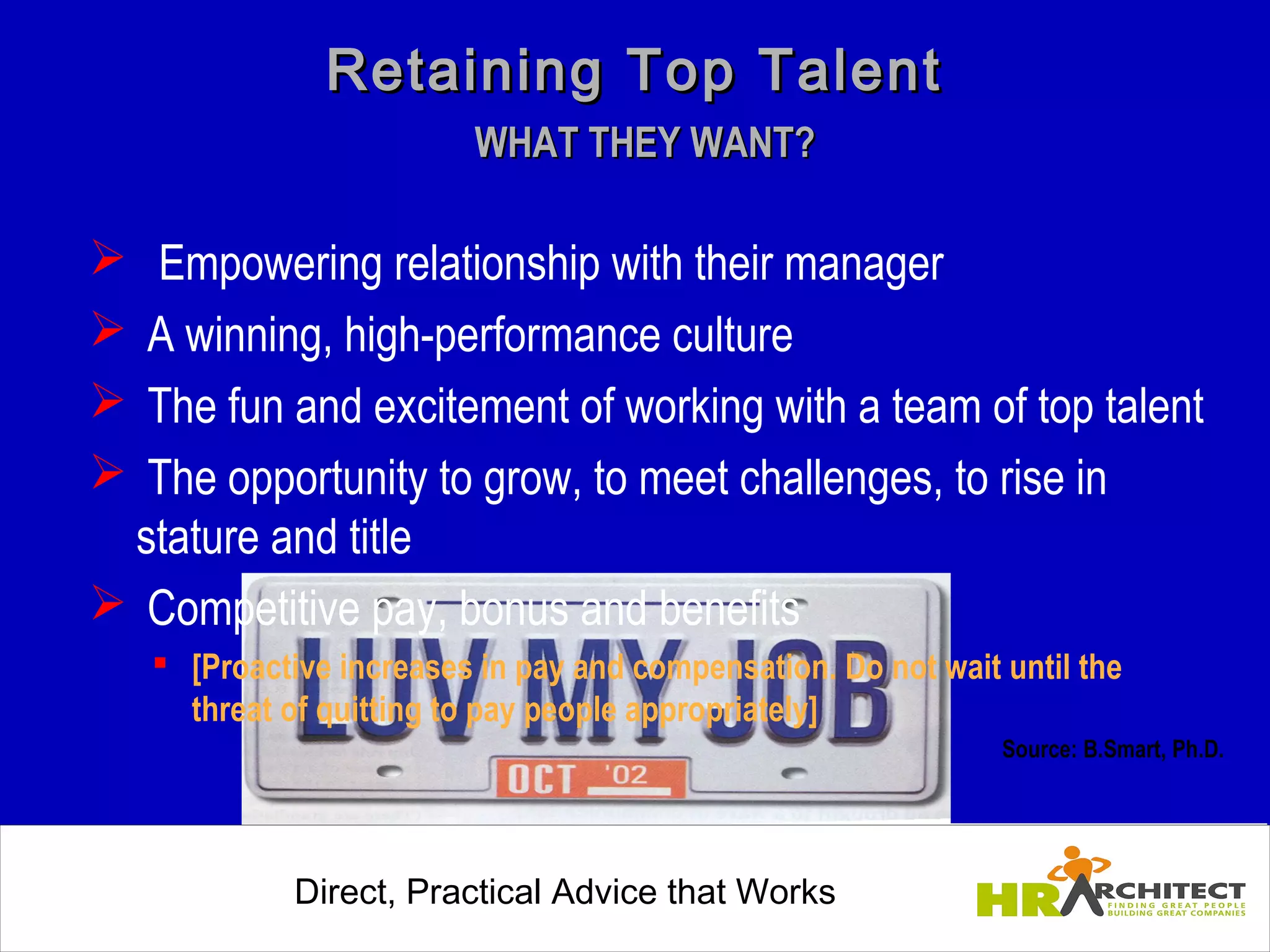 Retaining Top Talent
                         WHAT THEY WANT?

  Empowering relationship with their manager
 A winning, high-performance culture
 The fun and excitement of working with a team of top talent
 The opportunity to grow, to meet challenges, to rise in
  stature and title
 Competitive pay, bonus and benefits
    [Proactive increases in pay and compensation. Do not wait until the
     threat of quitting to pay people appropriately]
                                                               Source: B.Smart, Ph.D.




             Direct, Practical Advice that Works
                 Direct, Practical Advice that Works
 