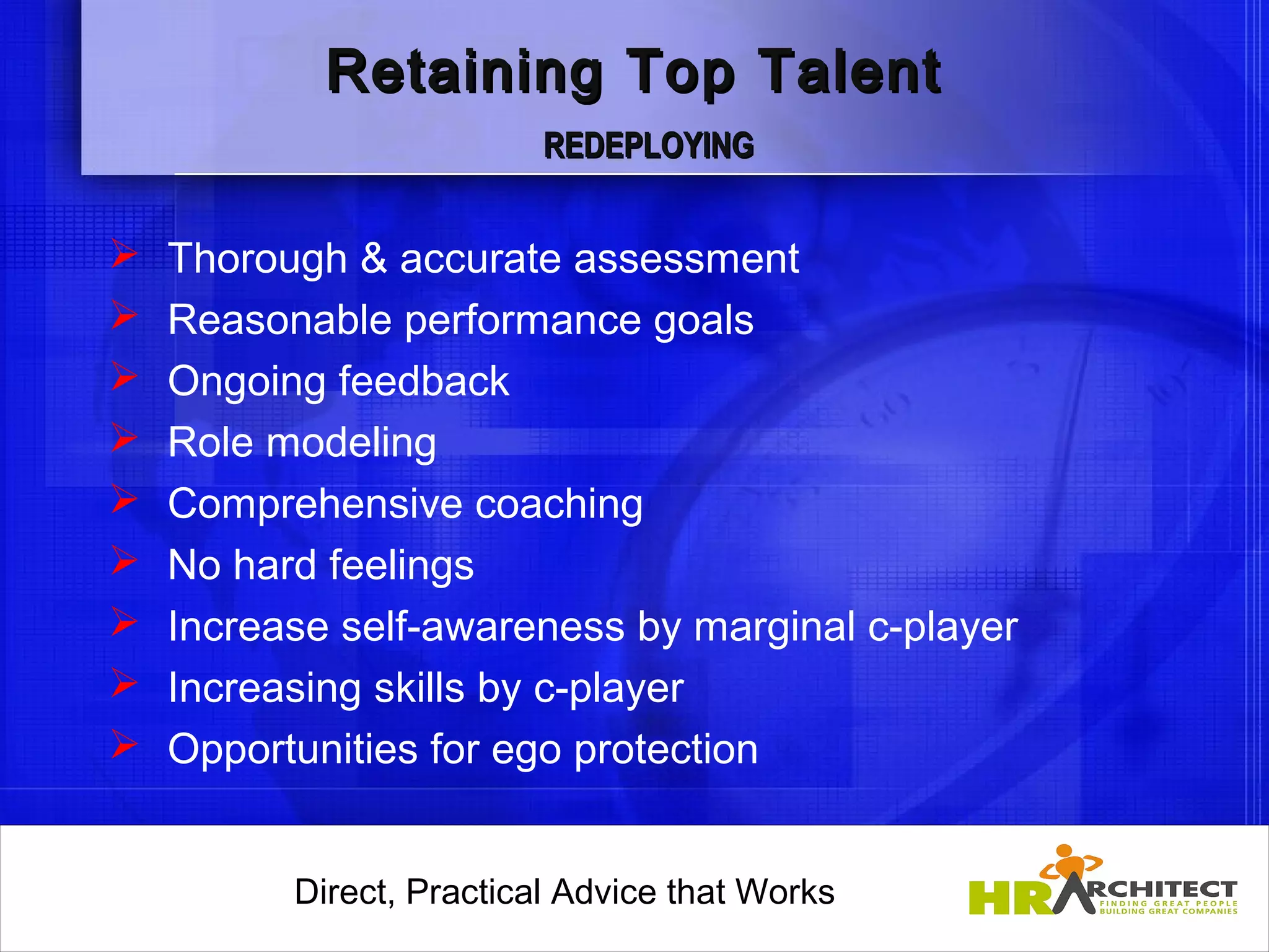 Retaining Top Talent
                           REDEPLOYING


   Thorough & accurate assessment
   Reasonable performance goals
   Ongoing feedback
   Role modeling
   Comprehensive coaching
   No hard feelings
   Increase self-awareness by marginal c-player
   Increasing skills by c-player
   Opportunities for ego protection


          Direct, Practical Advice that Works
              Direct, Practical Advice that Works
 