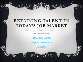 RETAINING TALENT IN
TODAY’S JOB MARKET
Shannon Brown
MAN 4900 380480
Dr. Jose Lepervanche
April 2013
 