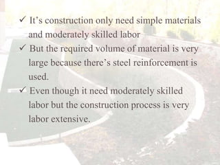  It’s construction only need simple materials
and moderately skilled labor
 But the required volume of material is very
large because there’s steel reinforcement is
used.
 Even though it need moderately skilled
labor but the construction process is very
labor extensive.

 