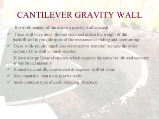 CANTILEVER GRAVITY WALL


It is a refinement of the massive gravity wall concept

 These wall have much thinner stem and utilize the weight of the
backfill soil to provide most of the resistance to sliding and overturning
 These walls require much less construction material because the cross
section of this wall is much smaller.
 It have a large flexural stresses which requires the use of reinforced concrete
or reinforced masonry
 It must be carefully constructed & requires skillful labor
 less expensive than mass gravity walls
 most common type of earth retaining structure.

 