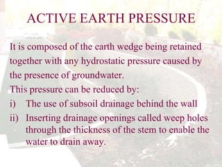 ACTIVE EARTH PRESSURE
It is composed of the earth wedge being retained
together with any hydrostatic pressure caused by
the presence of groundwater.
This pressure can be reduced by:
i) The use of subsoil drainage behind the wall
ii) Inserting drainage openings called weep holes
through the thickness of the stem to enable the
water to drain away.

 