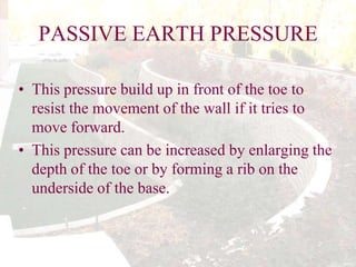 PASSIVE EARTH PRESSURE
• This pressure build up in front of the toe to
resist the movement of the wall if it tries to
move forward.
• This pressure can be increased by enlarging the
depth of the toe or by forming a rib on the
underside of the base.

 