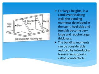  For large heights, in a
cantilever retaining
wall, the bending
moments developed in
the stem, heel slab and
toe slab become very
large and require large
thickness.
 The bending moments
can be considerably
reduced by introducing
transverse supports,
called counterforts.
 